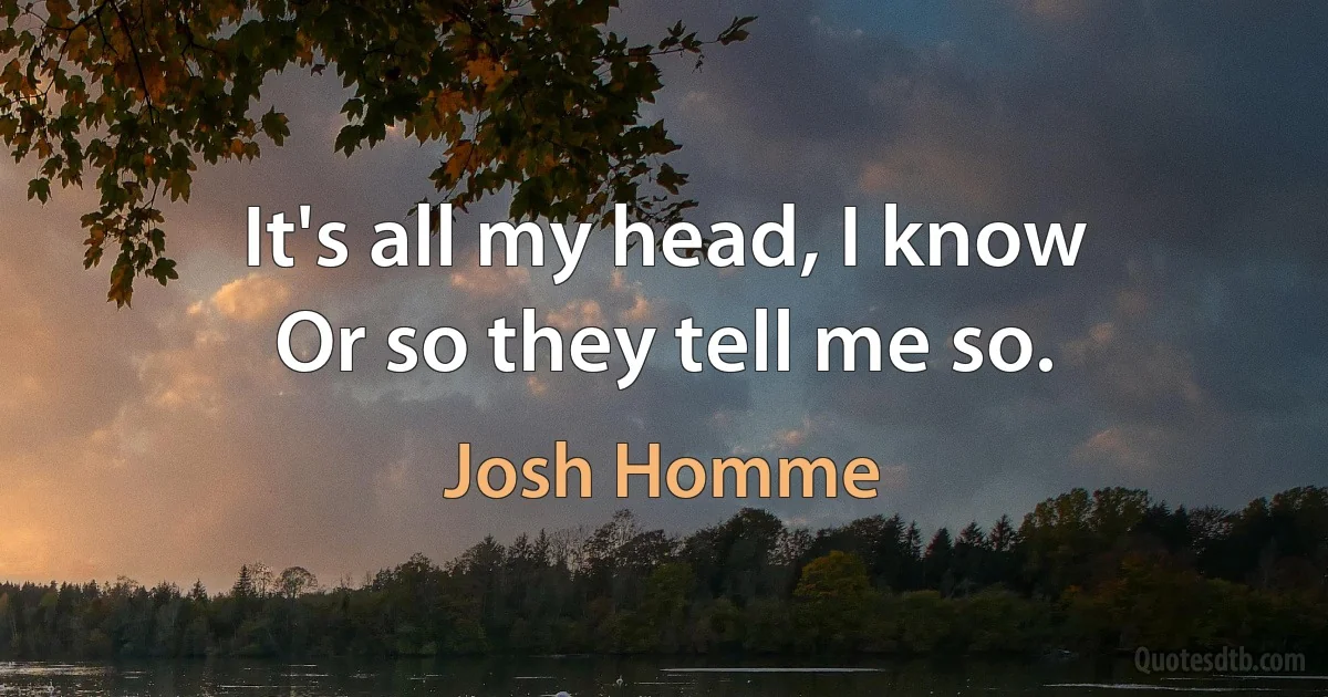 It's all my head, I know
Or so they tell me so. (Josh Homme)