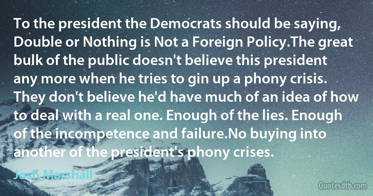 To the president the Democrats should be saying, Double or Nothing is Not a Foreign Policy.The great bulk of the public doesn't believe this president any more when he tries to gin up a phony crisis. They don't believe he'd have much of an idea of how to deal with a real one. Enough of the lies. Enough of the incompetence and failure.No buying into another of the president's phony crises. (Josh Marshall)