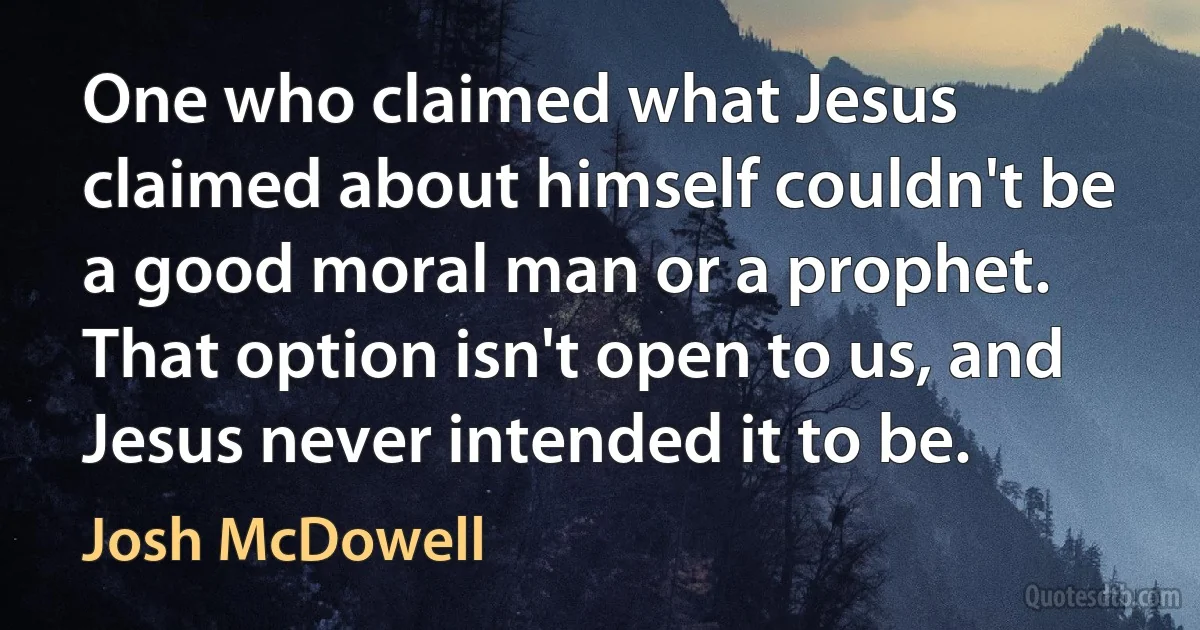 One who claimed what Jesus claimed about himself couldn't be a good moral man or a prophet. That option isn't open to us, and Jesus never intended it to be. (Josh McDowell)