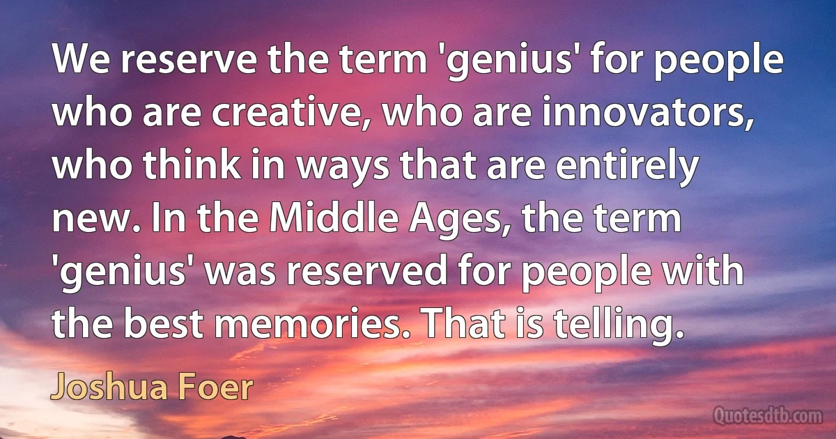 We reserve the term 'genius' for people who are creative, who are innovators, who think in ways that are entirely new. In the Middle Ages, the term 'genius' was reserved for people with the best memories. That is telling. (Joshua Foer)