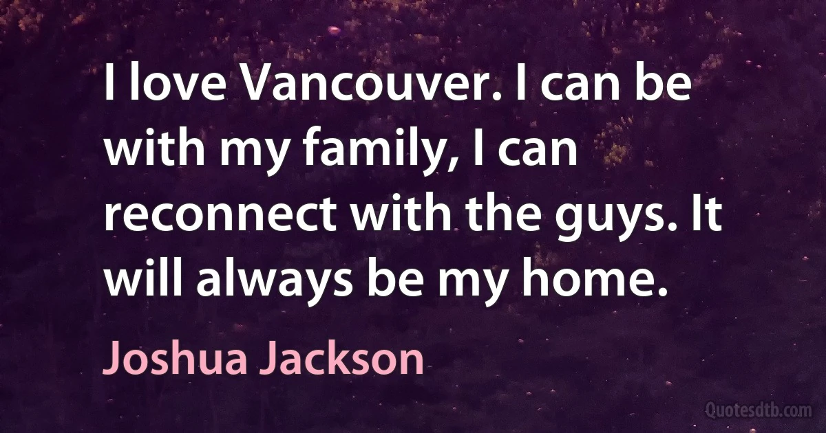 I love Vancouver. I can be with my family, I can reconnect with the guys. It will always be my home. (Joshua Jackson)