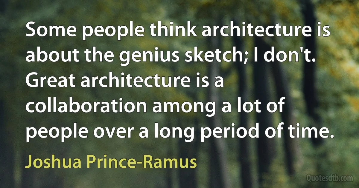 Some people think architecture is about the genius sketch; I don't. Great architecture is a collaboration among a lot of people over a long period of time. (Joshua Prince-Ramus)