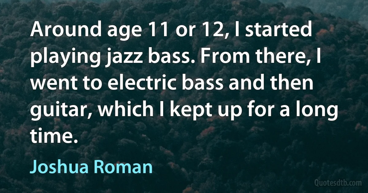 Around age 11 or 12, I started playing jazz bass. From there, I went to electric bass and then guitar, which I kept up for a long time. (Joshua Roman)