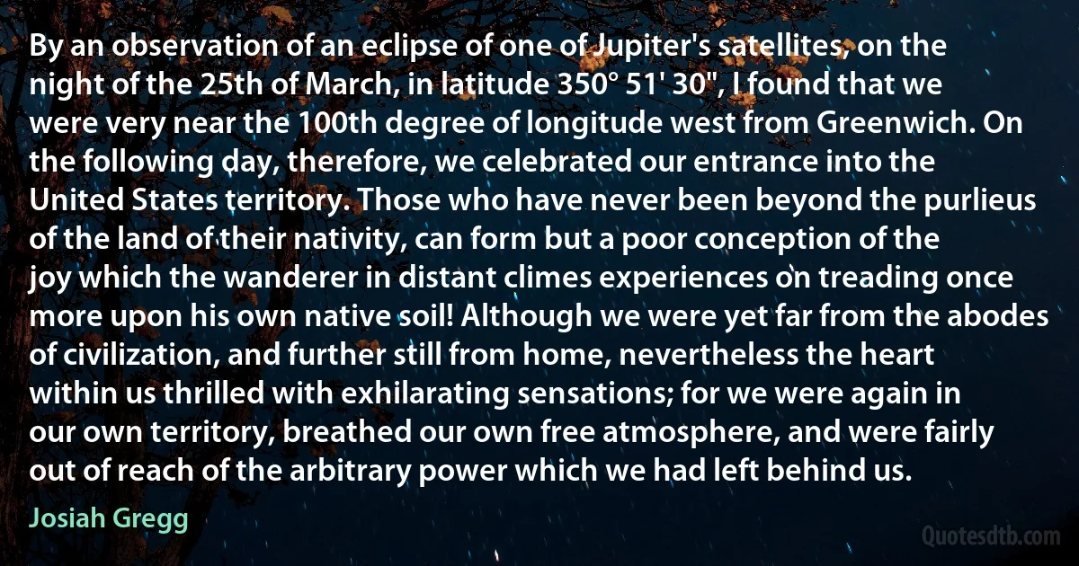 By an observation of an eclipse of one of Jupiter's satellites, on the night of the 25th of March, in latitude 350° 51' 30", I found that we were very near the 100th degree of longitude west from Greenwich. On the following day, therefore, we celebrated our entrance into the United States territory. Those who have never been beyond the purlieus of the land of their nativity, can form but a poor conception of the joy which the wanderer in distant climes experiences on treading once more upon his own native soil! Although we were yet far from the abodes of civilization, and further still from home, nevertheless the heart within us thrilled with exhilarating sensations; for we were again in our own territory, breathed our own free atmosphere, and were fairly out of reach of the arbitrary power which we had left behind us. (Josiah Gregg)