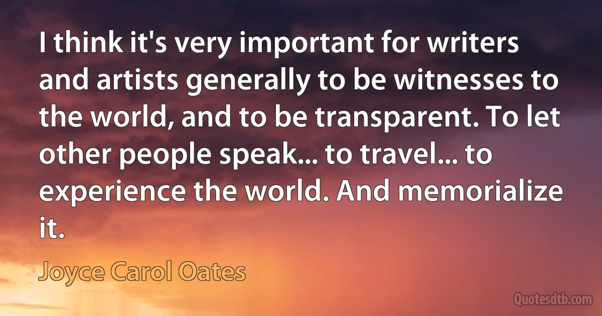 I think it's very important for writers and artists generally to be witnesses to the world, and to be transparent. To let other people speak... to travel... to experience the world. And memorialize it. (Joyce Carol Oates)