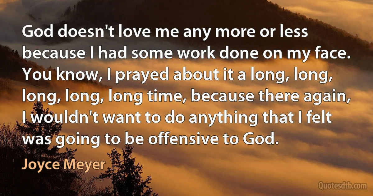 God doesn't love me any more or less because I had some work done on my face. You know, I prayed about it a long, long, long, long, long time, because there again, I wouldn't want to do anything that I felt was going to be offensive to God. (Joyce Meyer)