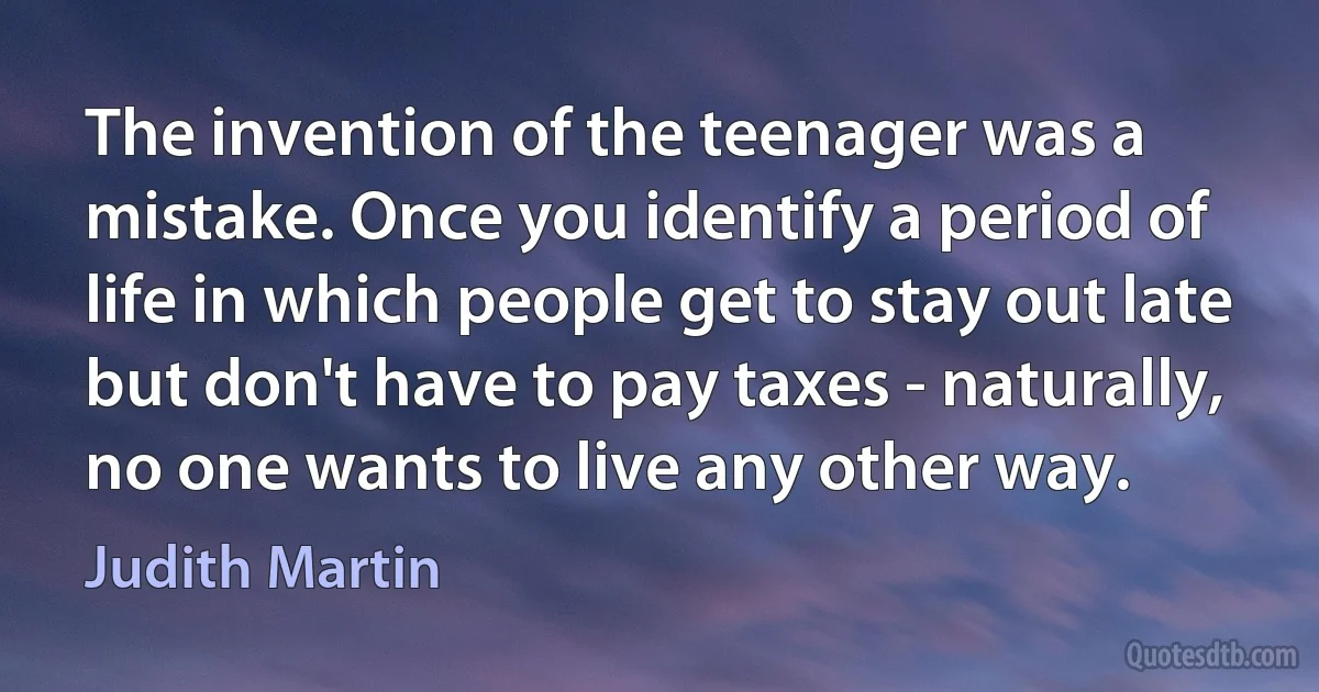 The invention of the teenager was a mistake. Once you identify a period of life in which people get to stay out late but don't have to pay taxes - naturally, no one wants to live any other way. (Judith Martin)