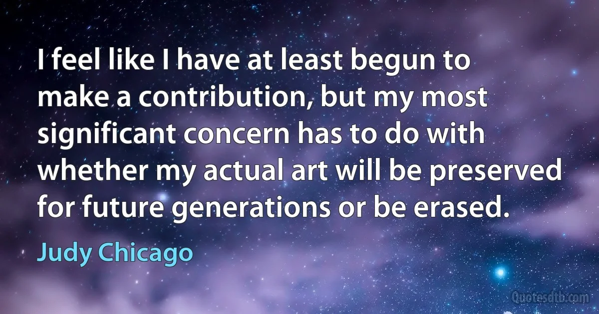 I feel like I have at least begun to make a contribution, but my most significant concern has to do with whether my actual art will be preserved for future generations or be erased. (Judy Chicago)