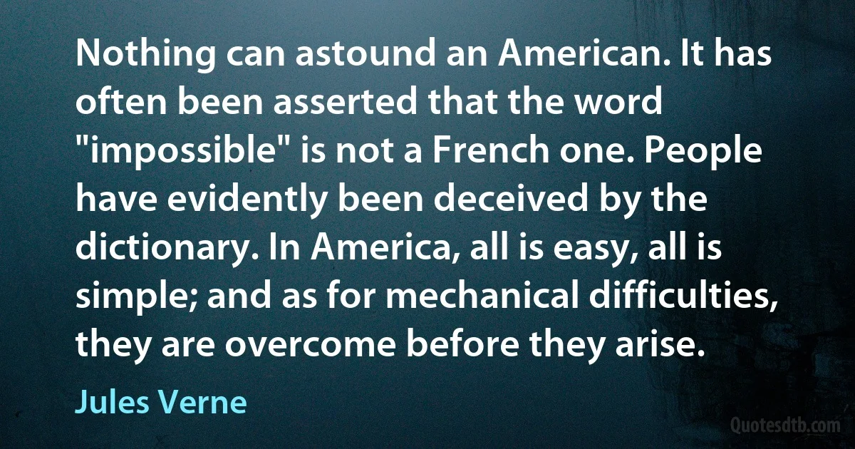 Nothing can astound an American. It has often been asserted that the word "impossible" is not a French one. People have evidently been deceived by the dictionary. In America, all is easy, all is simple; and as for mechanical difficulties, they are overcome before they arise. (Jules Verne)