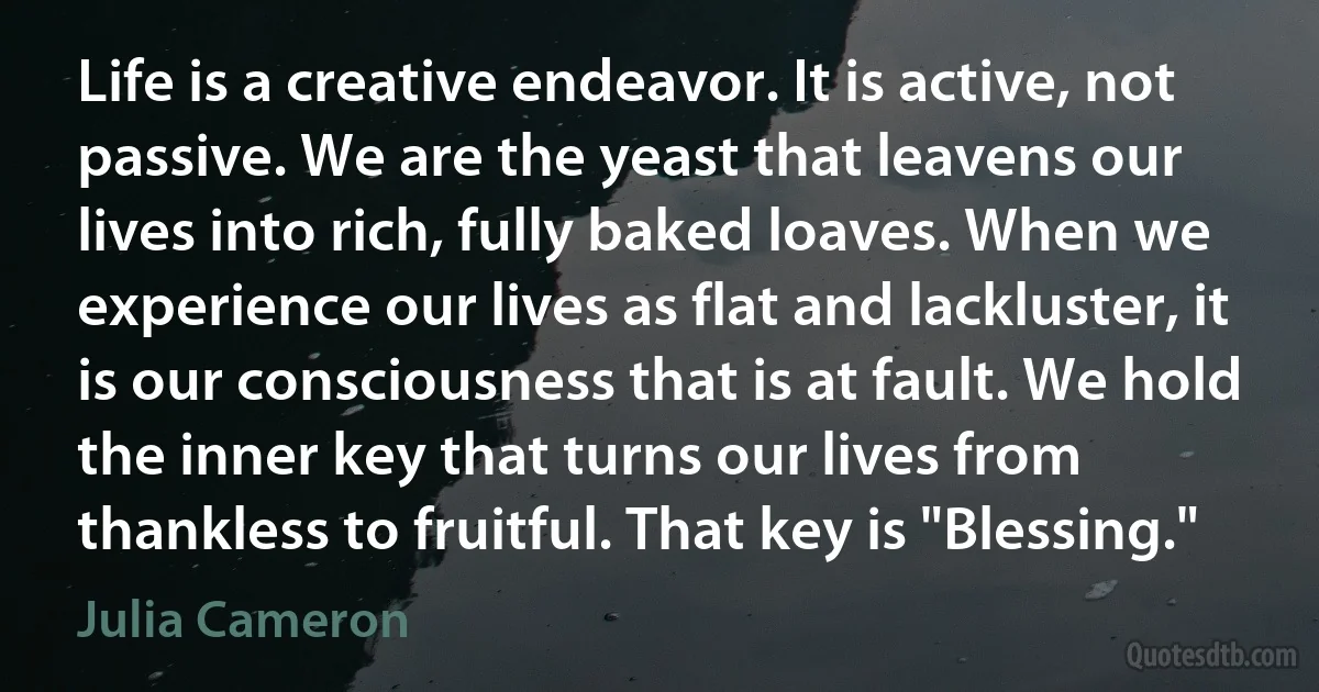 Life is a creative endeavor. It is active, not passive. We are the yeast that leavens our lives into rich, fully baked loaves. When we experience our lives as flat and lackluster, it is our consciousness that is at fault. We hold the inner key that turns our lives from thankless to fruitful. That key is "Blessing." (Julia Cameron)