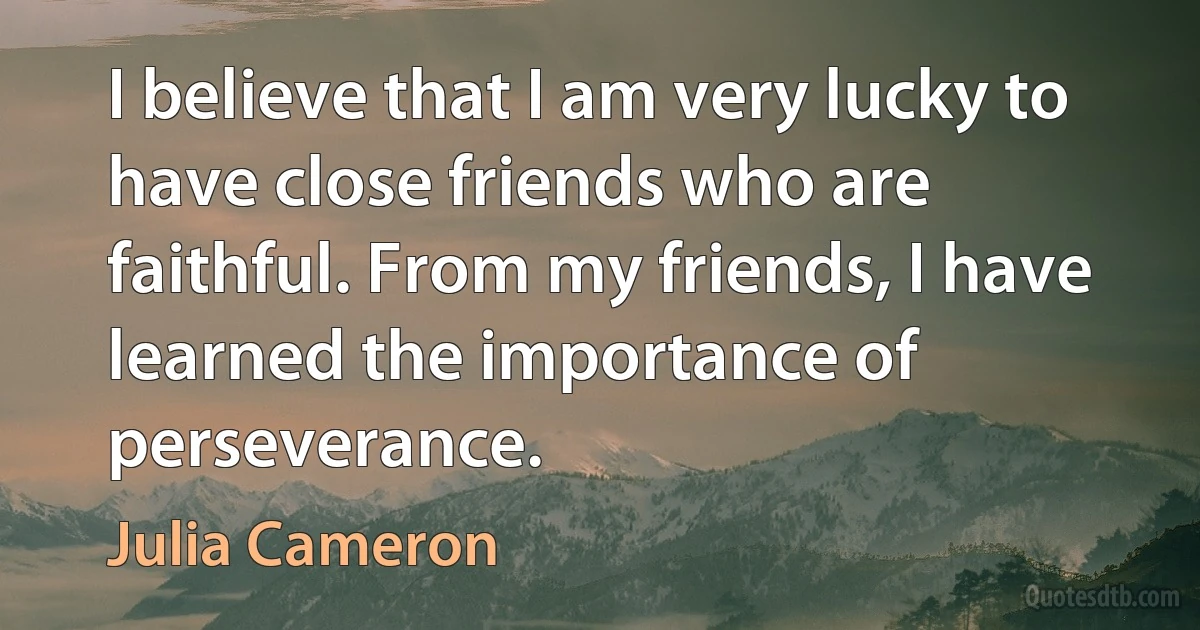 I believe that I am very lucky to have close friends who are faithful. From my friends, I have learned the importance of perseverance. (Julia Cameron)