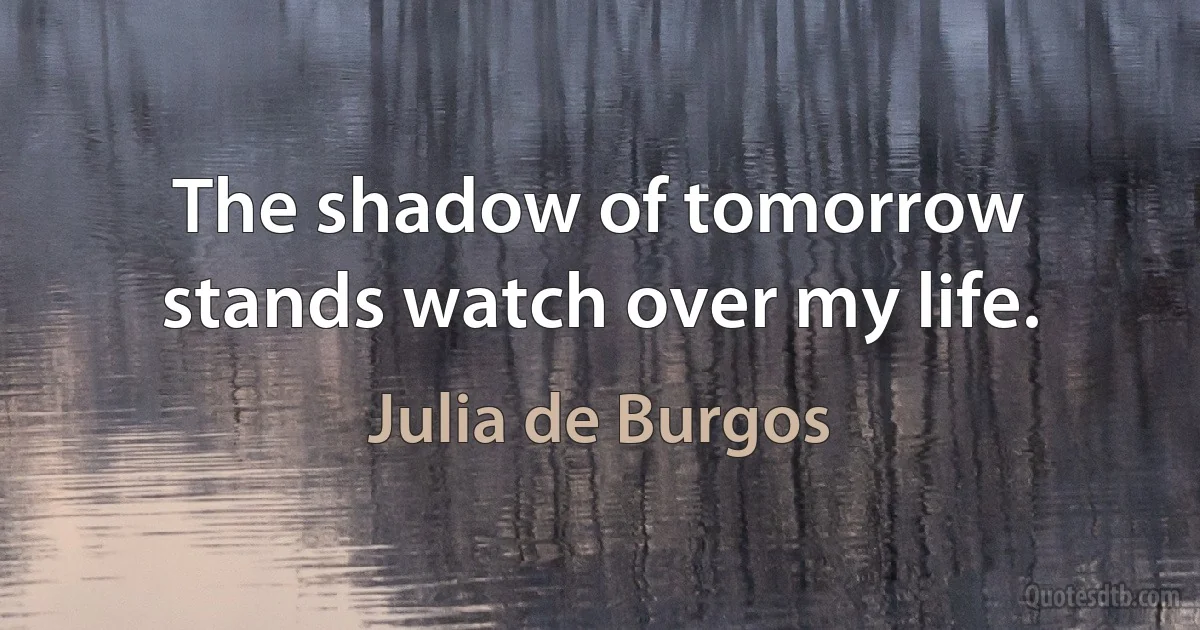 The shadow of tomorrow stands watch over my life. (Julia de Burgos)