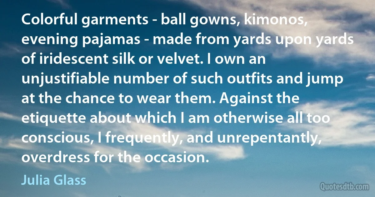 Colorful garments - ball gowns, kimonos, evening pajamas - made from yards upon yards of iridescent silk or velvet. I own an unjustifiable number of such outfits and jump at the chance to wear them. Against the etiquette about which I am otherwise all too conscious, I frequently, and unrepentantly, overdress for the occasion. (Julia Glass)