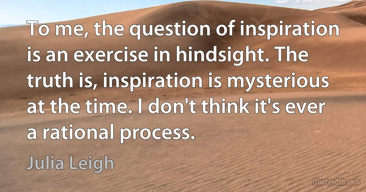 To me, the question of inspiration is an exercise in hindsight. The truth is, inspiration is mysterious at the time. I don't think it's ever a rational process. (Julia Leigh)