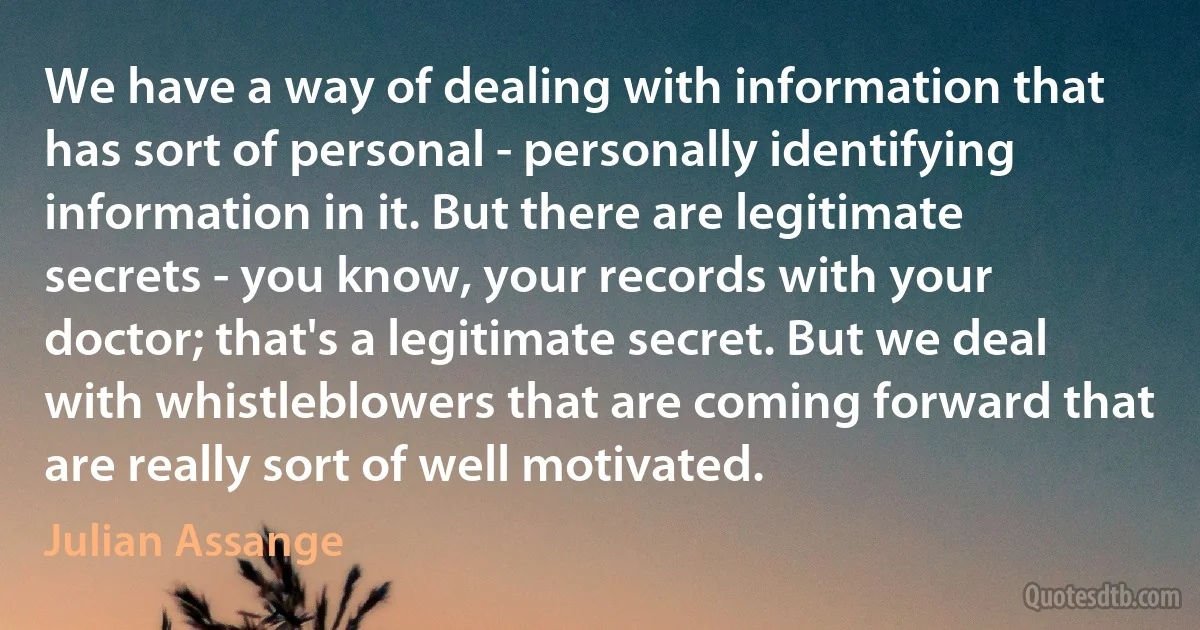 We have a way of dealing with information that has sort of personal - personally identifying information in it. But there are legitimate secrets - you know, your records with your doctor; that's a legitimate secret. But we deal with whistleblowers that are coming forward that are really sort of well motivated. (Julian Assange)