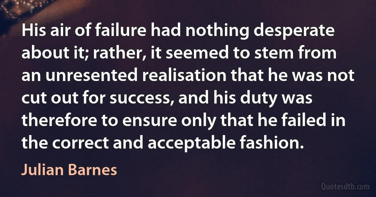 His air of failure had nothing desperate about it; rather, it seemed to stem from an unresented realisation that he was not cut out for success, and his duty was therefore to ensure only that he failed in the correct and acceptable fashion. (Julian Barnes)