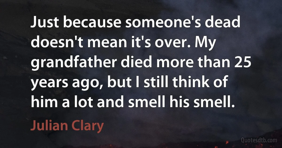 Just because someone's dead doesn't mean it's over. My grandfather died more than 25 years ago, but I still think of him a lot and smell his smell. (Julian Clary)