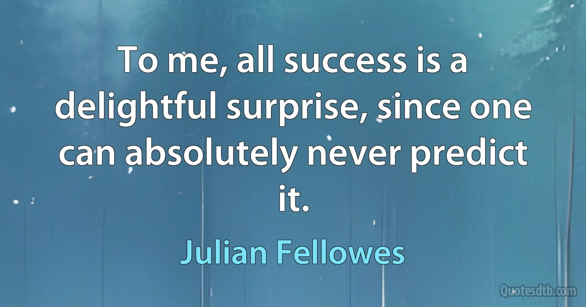 To me, all success is a delightful surprise, since one can absolutely never predict it. (Julian Fellowes)