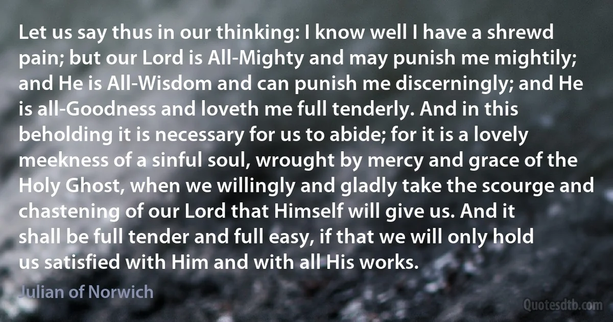 Let us say thus in our thinking: I know well I have a shrewd pain; but our Lord is All-Mighty and may punish me mightily; and He is All-Wisdom and can punish me discerningly; and He is all-Goodness and loveth me full tenderly. And in this beholding it is necessary for us to abide; for it is a lovely meekness of a sinful soul, wrought by mercy and grace of the Holy Ghost, when we willingly and gladly take the scourge and chastening of our Lord that Himself will give us. And it shall be full tender and full easy, if that we will only hold us satisfied with Him and with all His works. (Julian of Norwich)