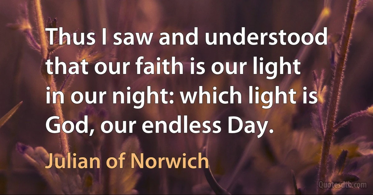 Thus I saw and understood that our faith is our light in our night: which light is God, our endless Day. (Julian of Norwich)