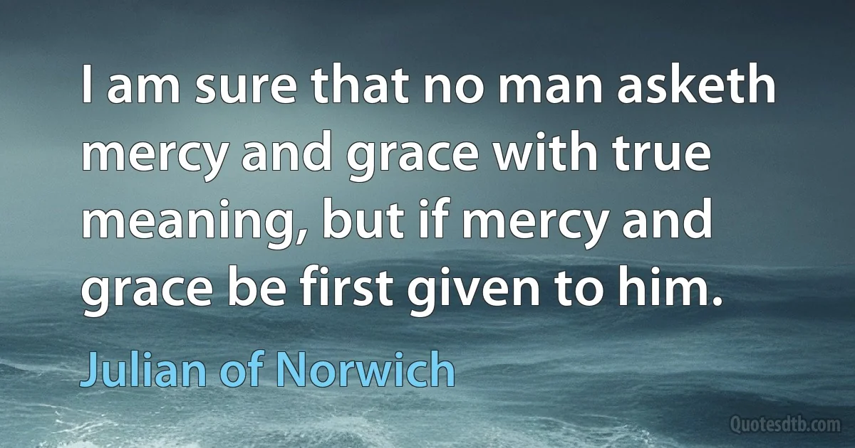 I am sure that no man asketh mercy and grace with true meaning, but if mercy and grace be first given to him. (Julian of Norwich)