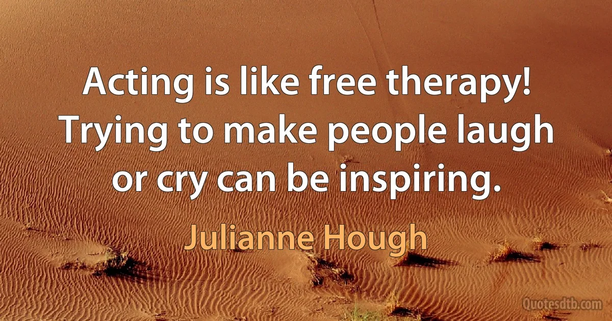 Acting is like free therapy! Trying to make people laugh or cry can be inspiring. (Julianne Hough)