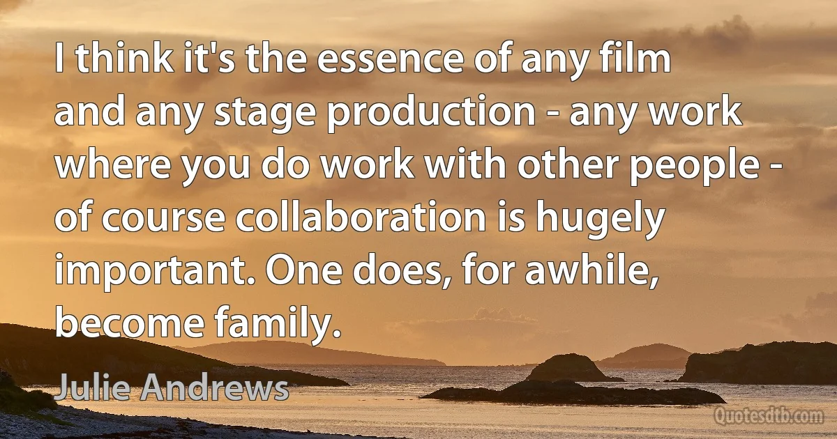 I think it's the essence of any film and any stage production - any work where you do work with other people - of course collaboration is hugely important. One does, for awhile, become family. (Julie Andrews)