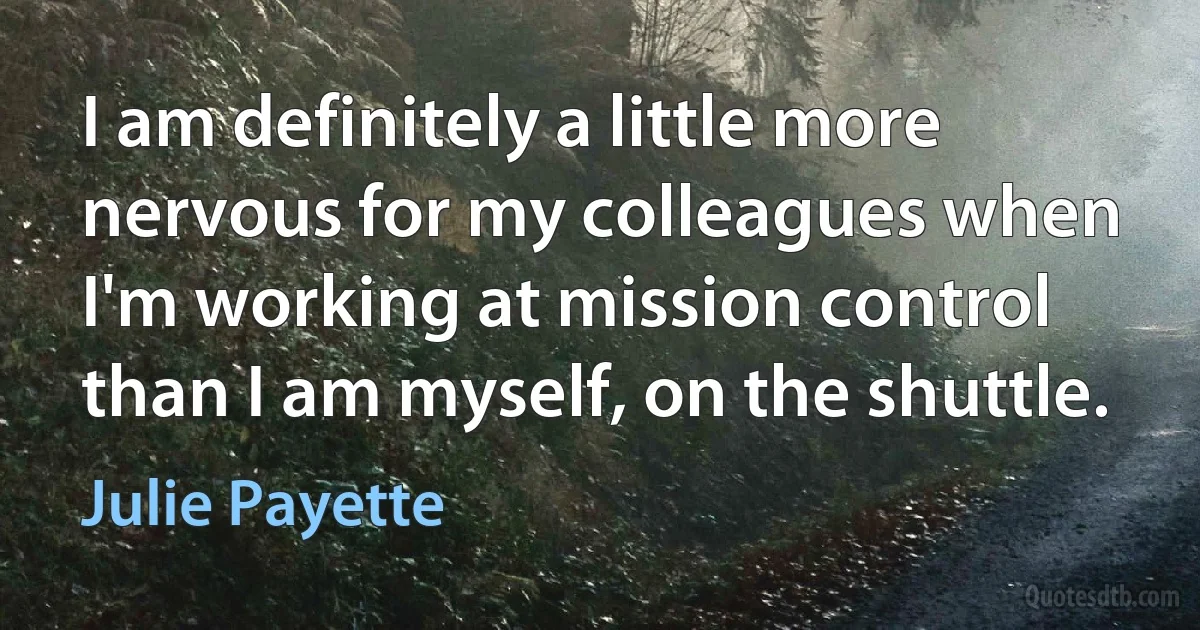 I am definitely a little more nervous for my colleagues when I'm working at mission control than I am myself, on the shuttle. (Julie Payette)