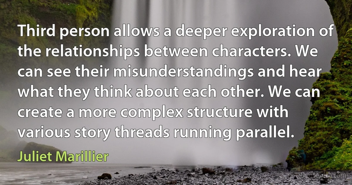 Third person allows a deeper exploration of the relationships between characters. We can see their misunderstandings and hear what they think about each other. We can create a more complex structure with various story threads running parallel. (Juliet Marillier)