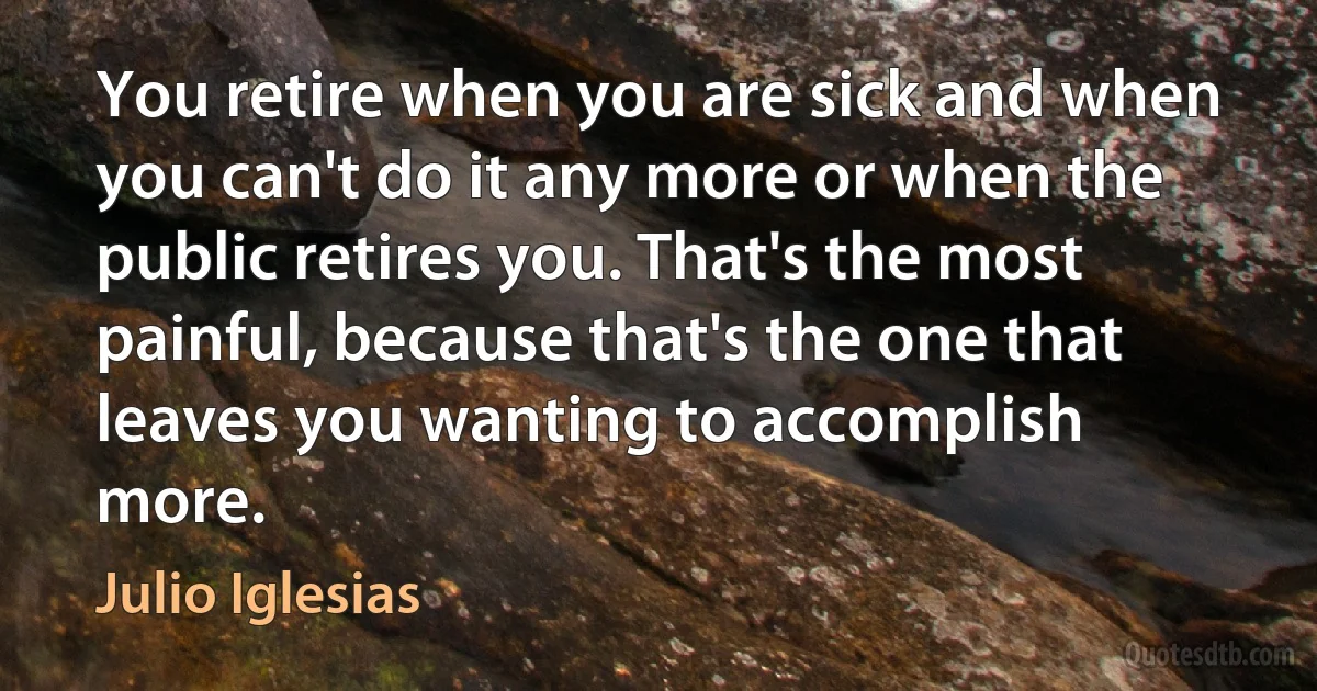 You retire when you are sick and when you can't do it any more or when the public retires you. That's the most painful, because that's the one that leaves you wanting to accomplish more. (Julio Iglesias)