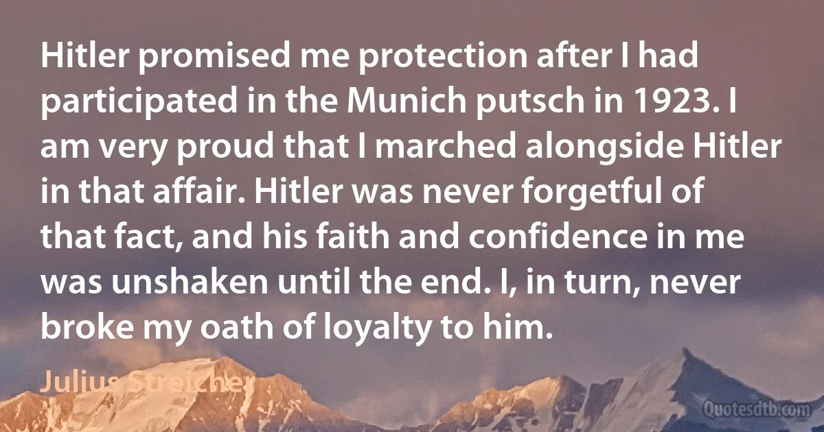 Hitler promised me protection after I had participated in the Munich putsch in 1923. I am very proud that I marched alongside Hitler in that affair. Hitler was never forgetful of that fact, and his faith and confidence in me was unshaken until the end. I, in turn, never broke my oath of loyalty to him. (Julius Streicher)