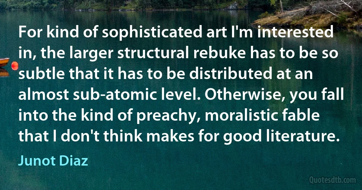 For kind of sophisticated art I'm interested in, the larger structural rebuke has to be so subtle that it has to be distributed at an almost sub-atomic level. Otherwise, you fall into the kind of preachy, moralistic fable that I don't think makes for good literature. (Junot Diaz)