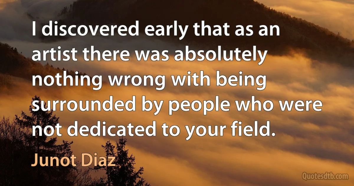 I discovered early that as an artist there was absolutely nothing wrong with being surrounded by people who were not dedicated to your field. (Junot Diaz)