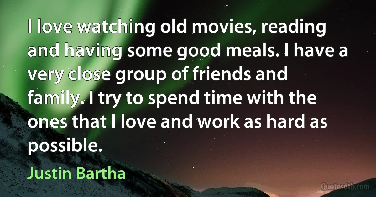 I love watching old movies, reading and having some good meals. I have a very close group of friends and family. I try to spend time with the ones that I love and work as hard as possible. (Justin Bartha)