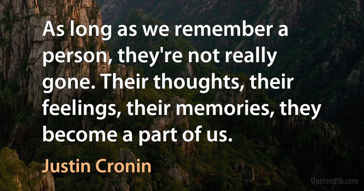 As long as we remember a person, they're not really gone. Their thoughts, their feelings, their memories, they become a part of us. (Justin Cronin)