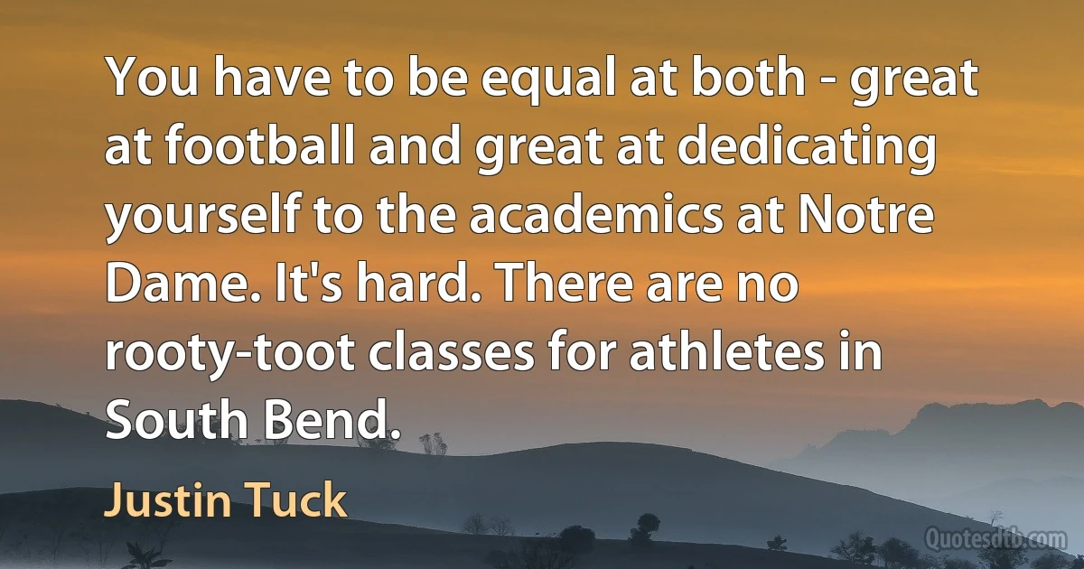 You have to be equal at both - great at football and great at dedicating yourself to the academics at Notre Dame. It's hard. There are no rooty-toot classes for athletes in South Bend. (Justin Tuck)