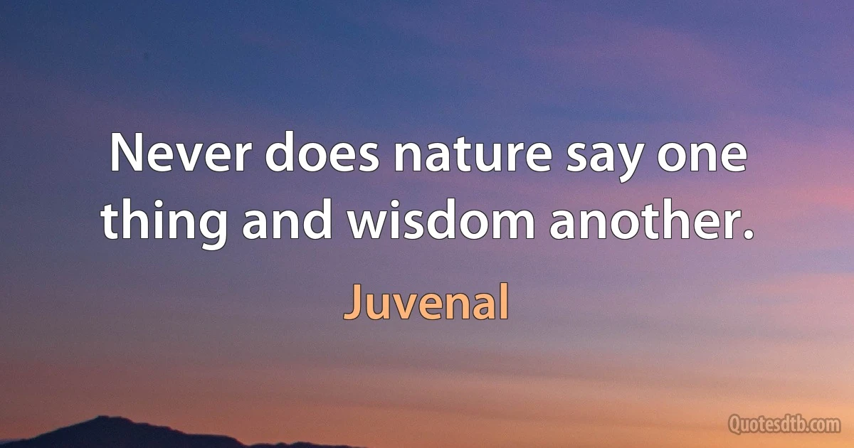 Never does nature say one thing and wisdom another. (Juvenal)