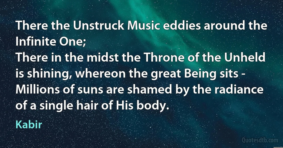 There the Unstruck Music eddies around the Infinite One;
There in the midst the Throne of the Unheld is shining, whereon the great Being sits -
Millions of suns are shamed by the radiance of a single hair of His body. (Kabir)