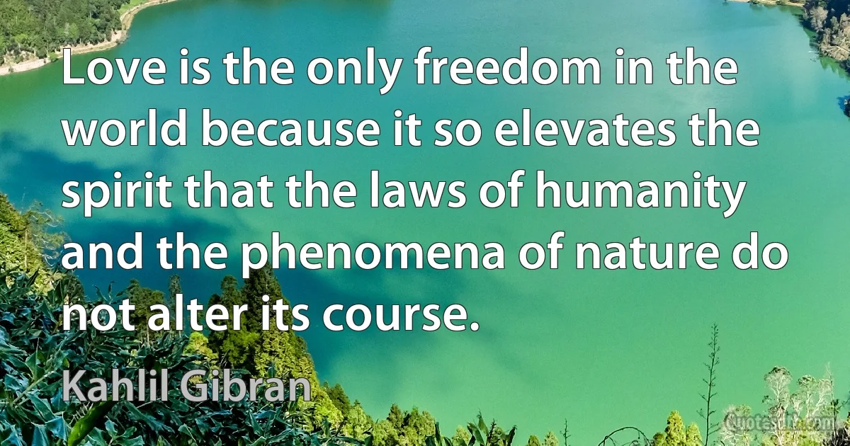 Love is the only freedom in the world because it so elevates the spirit that the laws of humanity and the phenomena of nature do not alter its course. (Kahlil Gibran)