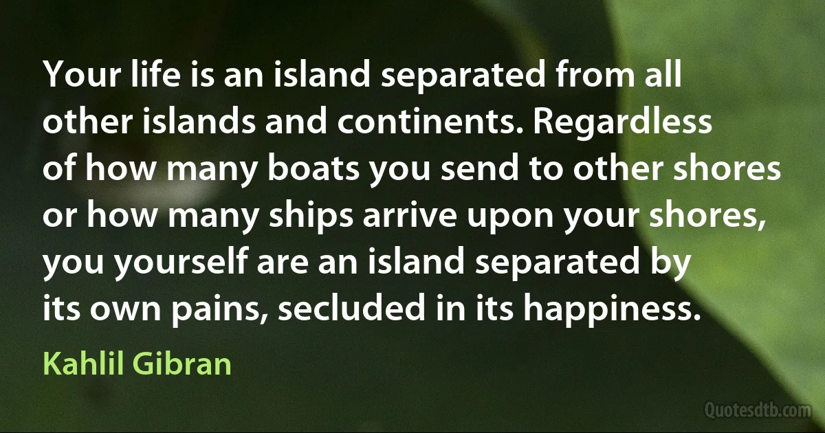 Your life is an island separated from all other islands and continents. Regardless of how many boats you send to other shores or how many ships arrive upon your shores, you yourself are an island separated by its own pains, secluded in its happiness. (Kahlil Gibran)