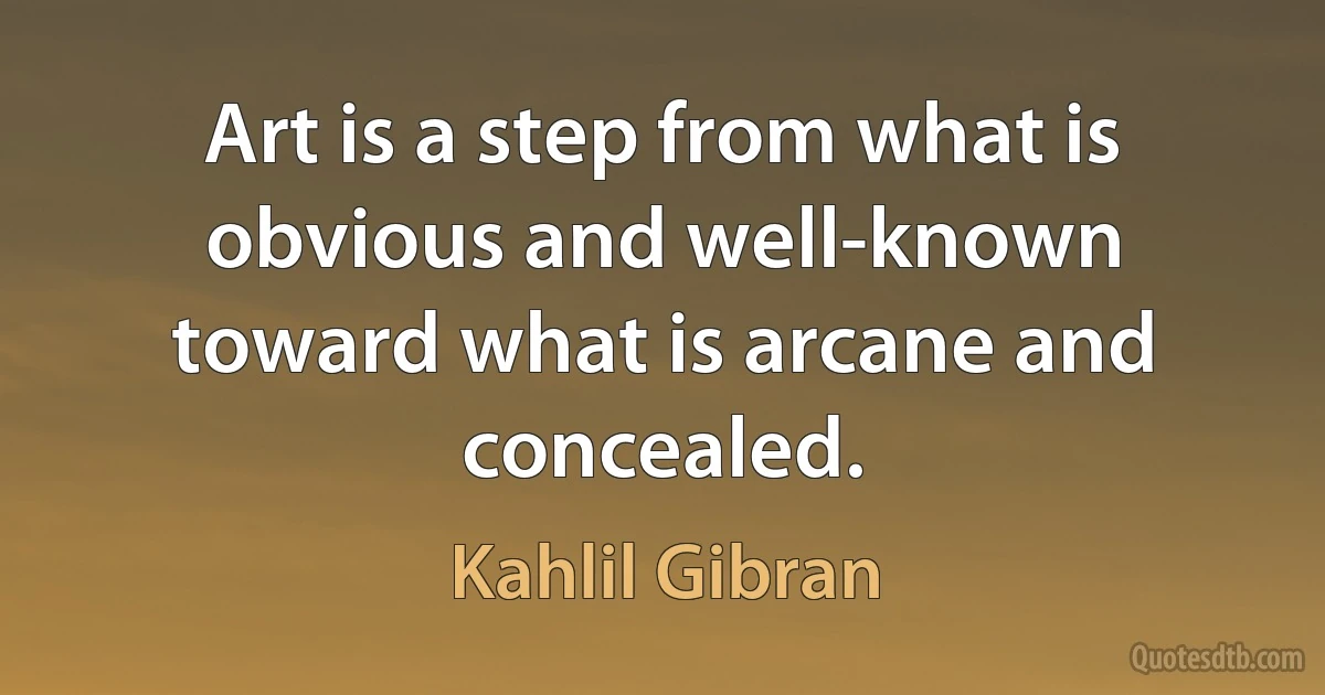 Art is a step from what is obvious and well-known toward what is arcane and concealed. (Kahlil Gibran)