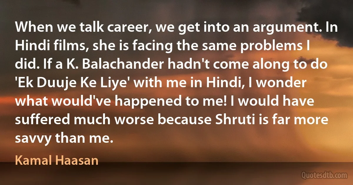 When we talk career, we get into an argument. In Hindi films, she is facing the same problems I did. If a K. Balachander hadn't come along to do 'Ek Duuje Ke Liye' with me in Hindi, I wonder what would've happened to me! I would have suffered much worse because Shruti is far more savvy than me. (Kamal Haasan)