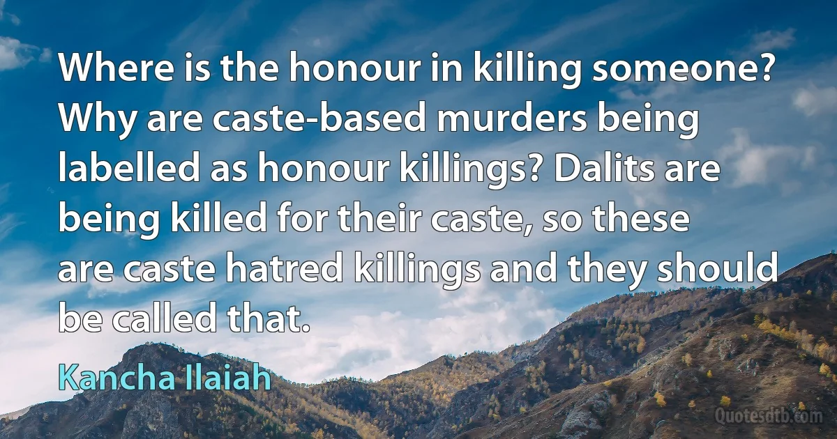 Where is the honour in killing someone? Why are caste-based murders being labelled as honour killings? Dalits are being killed for their caste, so these are caste hatred killings and they should be called that. (Kancha Ilaiah)