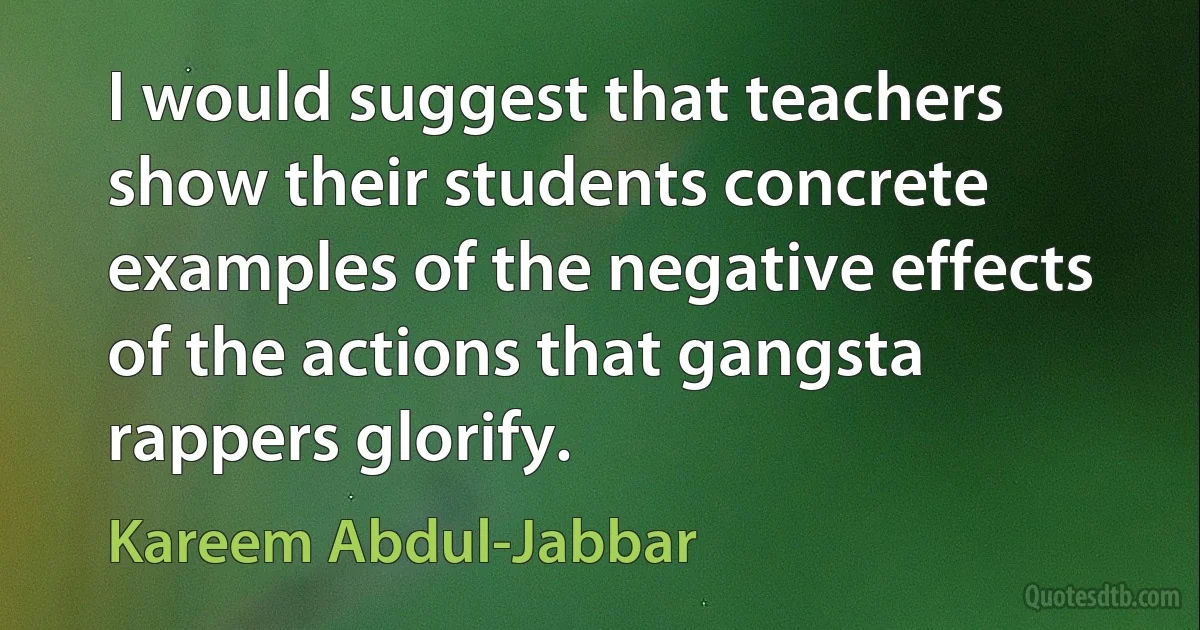 I would suggest that teachers show their students concrete examples of the negative effects of the actions that gangsta rappers glorify. (Kareem Abdul-Jabbar)