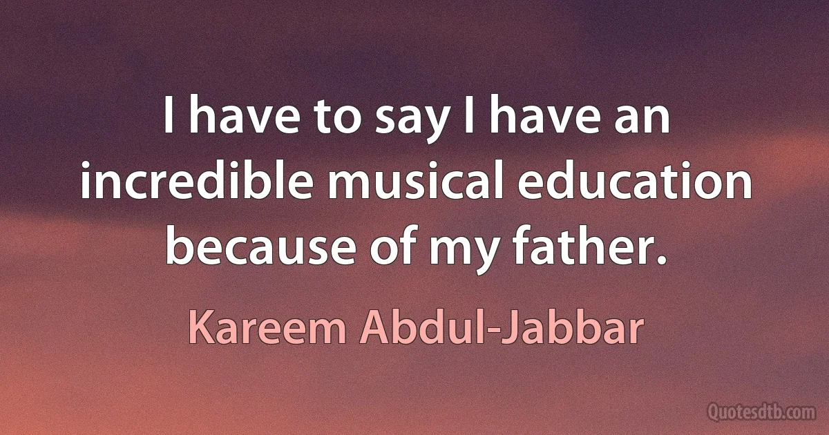 I have to say I have an incredible musical education because of my father. (Kareem Abdul-Jabbar)