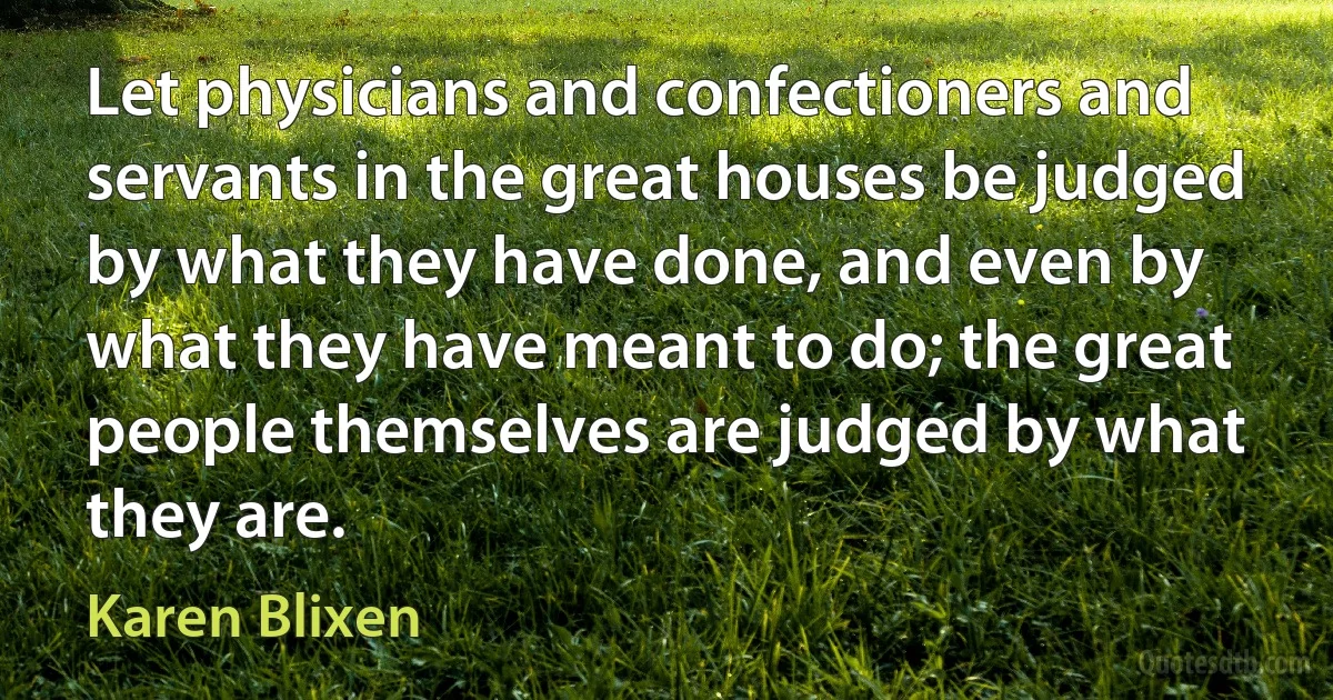 Let physicians and confectioners and servants in the great houses be judged by what they have done, and even by what they have meant to do; the great people themselves are judged by what they are. (Karen Blixen)