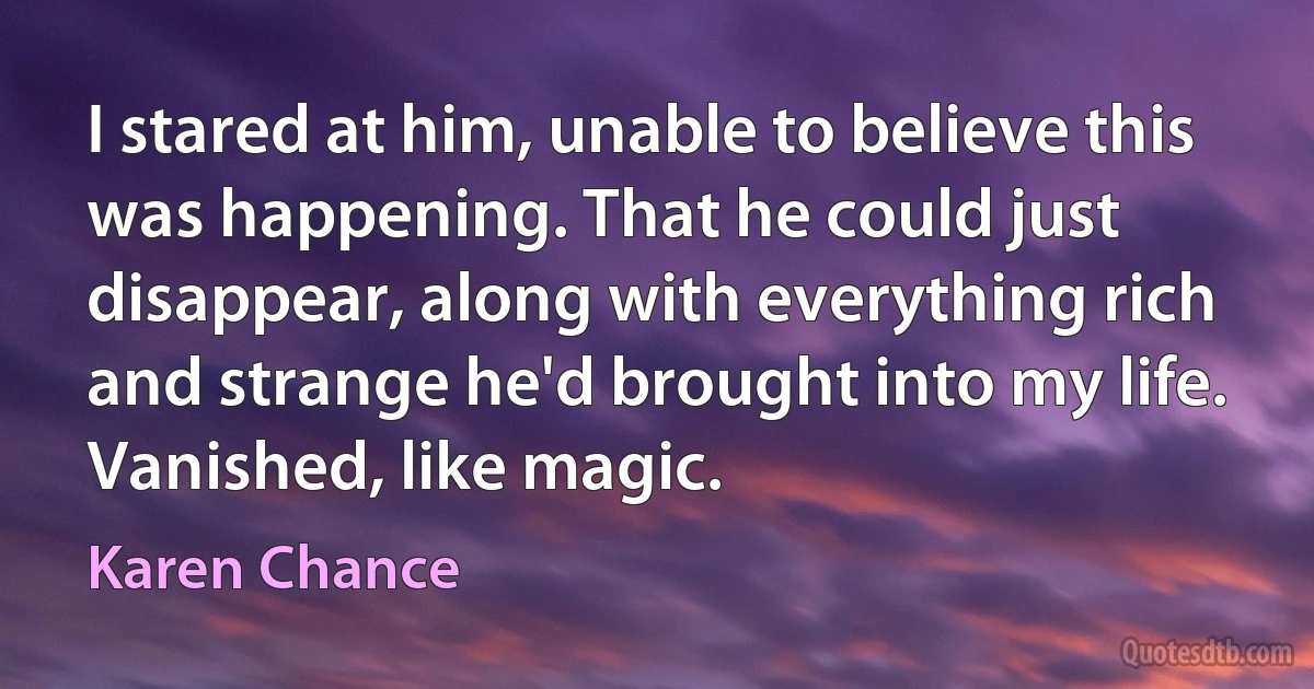 I stared at him, unable to believe this was happening. That he could just
disappear, along with everything rich and strange he'd brought into my life.
Vanished, like magic. (Karen Chance)