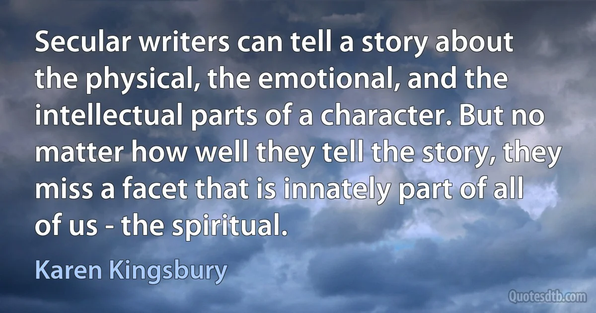 Secular writers can tell a story about the physical, the emotional, and the intellectual parts of a character. But no matter how well they tell the story, they miss a facet that is innately part of all of us - the spiritual. (Karen Kingsbury)