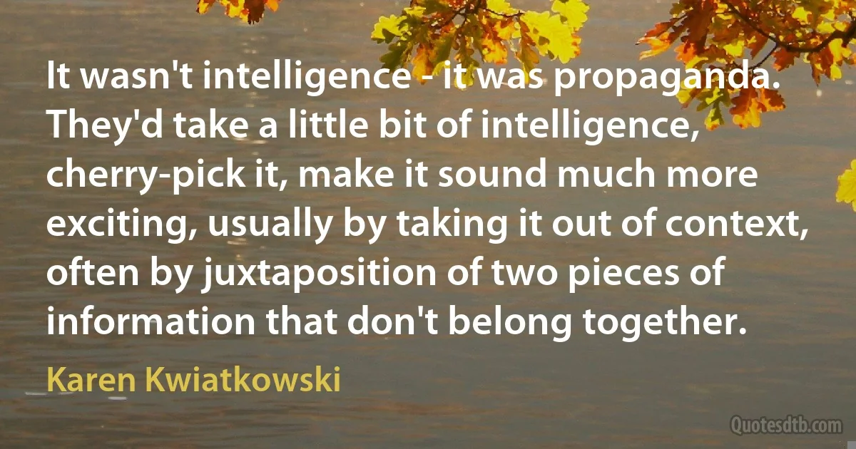 It wasn't intelligence - it was propaganda. They'd take a little bit of intelligence, cherry-pick it, make it sound much more exciting, usually by taking it out of context, often by juxtaposition of two pieces of information that don't belong together. (Karen Kwiatkowski)