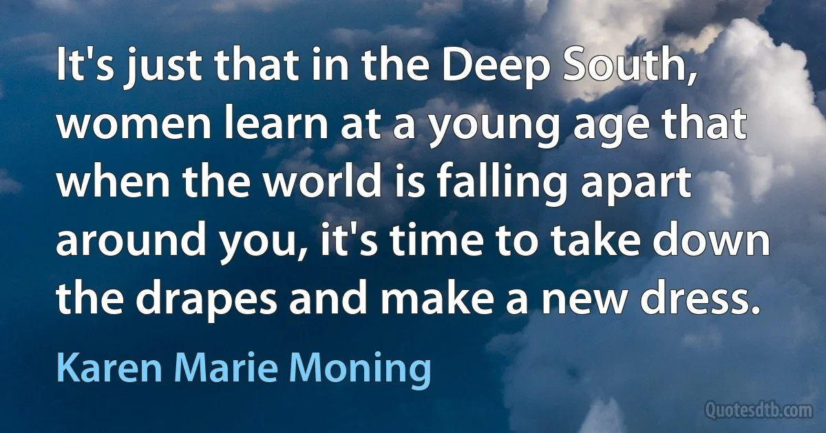 It's just that in the Deep South, women learn at a young age that when the world is falling apart around you, it's time to take down the drapes and make a new dress. (Karen Marie Moning)